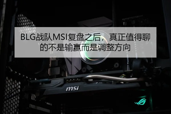 BLG战队MSI复盘之后，真正值得聊的不是输赢而是调整方向