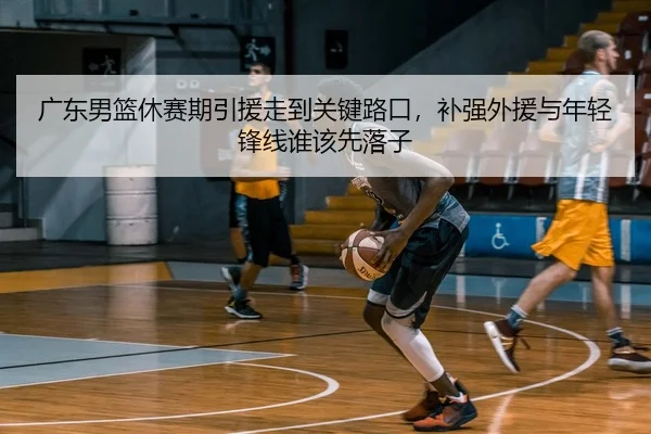 广东男篮休赛期引援走到关键路口，补强外援与年轻锋线谁该先落子